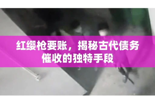 红缨枪要账，揭秘古代债务催收的独特手段