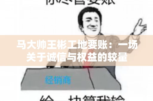马大帅王彬工地要账：一场关于诚信与权益的较量