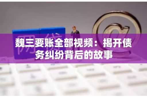 魏三要账全部视频：揭开债务纠纷背后的故事