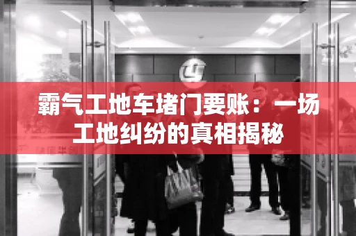 霸气工地车堵门要账：一场工地纠纷的真相揭秘